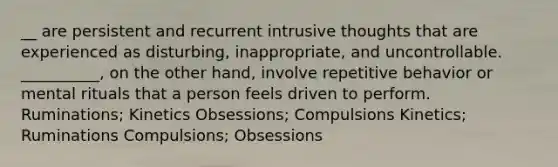 __ are persistent and recurrent intrusive thoughts that are experienced as disturbing, inappropriate, and uncontrollable. __________, on the other hand, involve repetitive behavior or mental rituals that a person feels driven to perform. Ruminations; Kinetics Obsessions; Compulsions Kinetics; Ruminations Compulsions; Obsessions