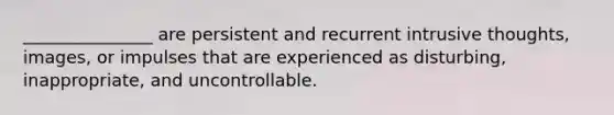 _______________ are persistent and recurrent intrusive thoughts, images, or impulses that are experienced as disturbing, inappropriate, and uncontrollable.