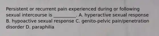 Persistent or recurrent pain experienced during or following sexual intercourse is __________. A. hyperactive sexual response B. hypoactive sexual response C. genito-pelvic pain/penetration disorder D. paraphilia