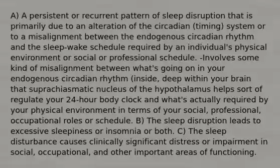 A) A persistent or recurrent pattern of sleep disruption that is primarily due to an alteration of the circadian (timing) system or to a misalignment between the endogenous circadian rhythm and the sleep-wake schedule required by an individual's physical environment or social or professional schedule. -Involves some kind of misalignment between what's going on in your endogenous circadian rhythm (inside, deep within your brain that suprachiasmatic nucleus of the hypothalamus helps sort of regulate your 24-hour body clock and what's actually required by your physical environment in terms of your social, professional, occupational roles or schedule. B) The sleep disruption leads to excessive sleepiness or insomnia or both. C) The sleep disturbance causes clinically significant distress or impairment in social, occupational, and other important areas of functioning.