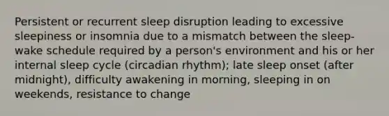 Persistent or recurrent sleep disruption leading to excessive sleepiness or insomnia due to a mismatch between the sleep-wake schedule required by a person's environment and his or her internal sleep cycle (circadian rhythm); late sleep onset (after midnight), difficulty awakening in morning, sleeping in on weekends, resistance to change