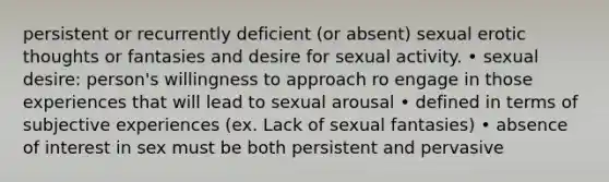 persistent or recurrently deficient (or absent) sexual erotic thoughts or fantasies and desire for sexual activity. • sexual desire: person's willingness to approach ro engage in those experiences that will lead to sexual arousal • defined in terms of subjective experiences (ex. Lack of sexual fantasies) • absence of interest in sex must be both persistent and pervasive