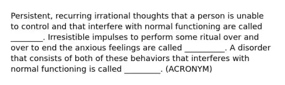 Persistent, recurring irrational thoughts that a person is unable to control and that interfere with normal functioning are called ________. Irresistible impulses to perform some ritual over and over to end the anxious feelings are called __________. A disorder that consists of both of these behaviors that interferes with normal functioning is called _________. (ACRONYM)