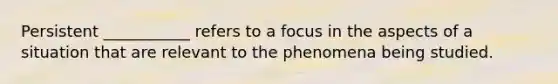 Persistent ___________ refers to a focus in the aspects of a situation that are relevant to the phenomena being studied.