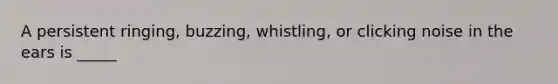 A persistent ringing, buzzing, whistling, or clicking noise in the ears is _____