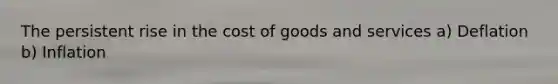 The persistent rise in the cost of goods and services a) Deflation b) Inflation