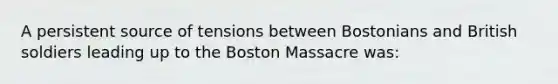 A persistent source of tensions between Bostonians and British soldiers leading up to the Boston Massacre was: