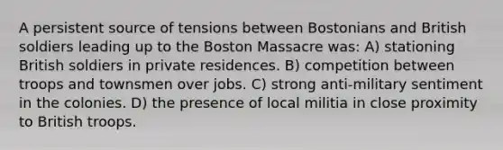 A persistent source of tensions between Bostonians and British soldiers leading up to the Boston Massacre was: A) stationing British soldiers in private residences. B) competition between troops and townsmen over jobs. C) strong anti-military sentiment in the colonies. D) the presence of local militia in close proximity to British troops.