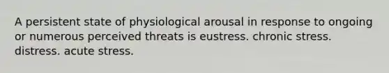 A persistent state of physiological arousal in response to ongoing or numerous perceived threats is eustress. chronic stress. distress. acute stress.