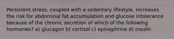 Persistent stress, coupled with a sedentary lifestyle, increases the risk for abdominal fat accumulation and glucose intolerance because of the chronic secretion of which of the following hormones? a) glucagon b) cortisol c) epinephrine d) insulin