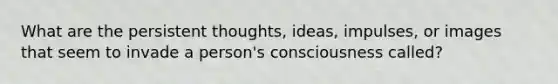 What are the persistent thoughts, ideas, impulses, or images that seem to invade a person's consciousness called?