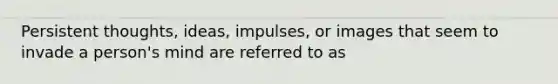 Persistent thoughts, ideas, impulses, or images that seem to invade a person's mind are referred to as