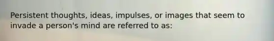 Persistent thoughts, ideas, impulses, or images that seem to invade a person's mind are referred to as: