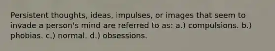 Persistent thoughts, ideas, impulses, or images that seem to invade a person's mind are referred to as: a.) compulsions. b.) phobias. c.) normal. d.) obsessions.