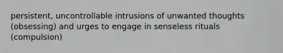 persistent, uncontrollable intrusions of unwanted thoughts (obsessing) and urges to engage in senseless rituals (compulsion)