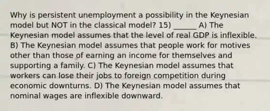 Why is persistent unemployment a possibility in the Keynesian model but NOT in the classical model? 15) ______ A) The Keynesian model assumes that the level of real GDP is inflexible. B) The Keynesian model assumes that people work for motives other than those of earning an income for themselves and supporting a family. C) The Keynesian model assumes that workers can lose their jobs to foreign competition during economic downturns. D) The Keynesian model assumes that nominal wages are inflexible downward.