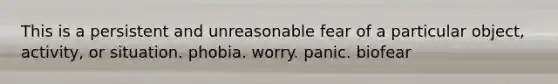 This is a persistent and unreasonable fear of a particular object, activity, or situation. phobia. worry. panic. biofear