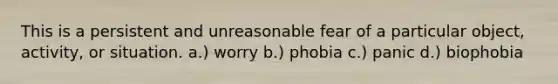 This is a persistent and unreasonable fear of a particular object, activity, or situation. a.) worry b.) phobia c.) panic d.) biophobia