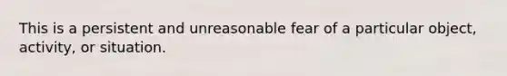 This is a persistent and unreasonable fear of a particular object, activity, or situation.