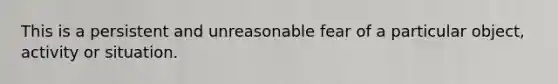 This is a persistent and unreasonable fear of a particular object, activity or situation.