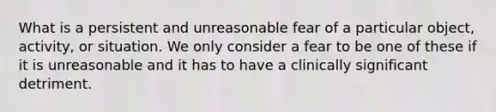 What is a persistent and unreasonable fear of a particular object, activity, or situation. We only consider a fear to be one of these if it is unreasonable and it has to have a clinically significant detriment.