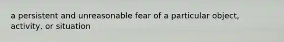 a persistent and unreasonable fear of a particular object, activity, or situation