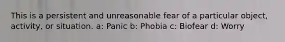 This is a persistent and unreasonable fear of a particular object, activity, or situation. a: Panic b: Phobia c: Biofear d: Worry