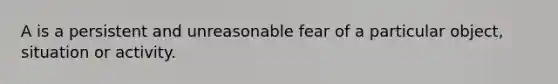 A is a persistent and unreasonable fear of a particular object, situation or activity.