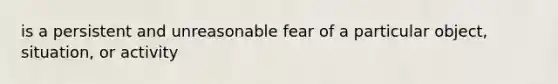 is a persistent and unreasonable fear of a particular object, situation, or activity