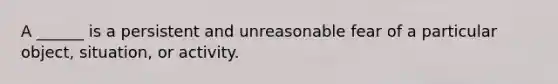 A ______ is a persistent and unreasonable fear of a particular object, situation, or activity.