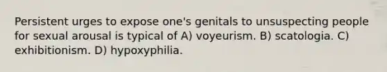 Persistent urges to expose one's genitals to unsuspecting people for sexual arousal is typical of A) voyeurism. B) scatologia. C) exhibitionism. D) hypoxyphilia.