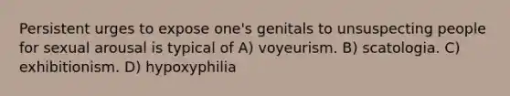 Persistent urges to expose one's genitals to unsuspecting people for sexual arousal is typical of A) voyeurism. B) scatologia. C) exhibitionism. D) hypoxyphilia