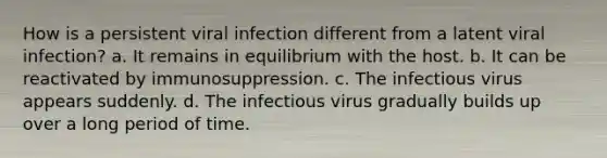 How is a persistent viral infection different from a latent viral infection? a. It remains in equilibrium with the host. b. It can be reactivated by immunosuppression. c. The infectious virus appears suddenly. d. The infectious virus gradually builds up over a long period of time.