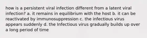 how is a persistent viral infection different from a latent viral infection? a. it remains in equilibrium with the host b. it can be reactivated by immunosuppression c. the infectious virus appears suddenly d. the Infectious virus gradually builds up over a long period of time