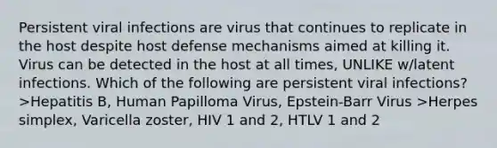 Persistent viral infections are virus that continues to replicate in the host despite host defense mechanisms aimed at killing it. Virus can be detected in the host at all times, UNLIKE w/latent infections. Which of the following are persistent viral infections? >Hepatitis B, Human Papilloma Virus, Epstein-Barr Virus >Herpes simplex, Varicella zoster, HIV 1 and 2, HTLV 1 and 2