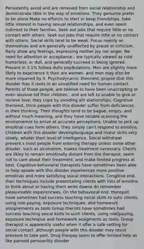 Persistently avoid and are removed from social relationship and demonstrate little in the way of emotions. They genuime prefer to be alone Make no efforcts to start or keep friendships, take little interest in having sexual relationships, and even seem indirrent to their families. Seek out jobs that require little or no contact with others. Seek out jobs that require little or no contact with others. Social skills tend to be weak. Focus mainly on themselves and are generally unaffected by praise or cirticism. Rarly show any feelings, expressing neither joy nor anger. Ne need for attention or acceptance.; are typically viewed as cold humorless, or dull, and generally succeed in being ignored. Present in 3.1% fothea dults pop9ulations. Men are slightly more likely to expeirence it than are women, and men may also be more impaired by it. Psychodynamic theoriest, propse that this diosder ihas it roots in an unsatified need for human contact. Parents of those people, are beleive to have been unaccepting or even abusive tof their children., and are left to unable to give or recieve love; they cope by avoiding allr elationships. Cognitive theroiest, think people with this disoder suffer from deficiences in their thinking. Their thoughts tend to be bague, empty, and without much meaning, and they have toruble scanning the enviromemnt to arrive at accurate perceptions. Unable to pick up emoitnal cues form others, they simply can't respond to emotins. Children with this disoder developlanguage and motor skills very slowly, whater theri level of intelligence. Soical withdrawl prevent s most people from entering therapy unless osme other disoder, such as alcoholism, makes treatment necessary. Clients are likley to remain emotinally distant from the therapist, seem not to care about their treatment, and make limited progress at best. Cogntiive-behavioral therapists have sometimes been able to help opoele with this disoder expeirences more positive emoitnas and more satisfying osical interactions. Congitive end, theri techniques include presentating clients with lists of emoitns to think about or having them write downa dn remember pleasureable expeirencwes. On the behavioral end, theropsit have sometines had success teaching osical skills to suhc clients, using role-paying, exposure techniques, ahd homework assignements as tools Group therists have sometimes had success teaching soical ksills to such clients, using role[paying, exposure technqiue and homework assigments as tools. Group therapist is apparently useful when it offer a safe setting for social contact ,although people with this disoder may resist pressure to take part. Drug therpay seem to offer limited help as like parnoid persoanlity disoder