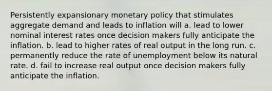 Persistently expansionary <a href='https://www.questionai.com/knowledge/kEE0G7Llsx-monetary-policy' class='anchor-knowledge'>monetary policy</a> that stimulates aggregate demand and leads to inflation will a. lead to lower nominal interest rates once decision makers fully anticipate the inflation. b. lead to higher rates of real output in the long run. c. permanently reduce the rate of unemployment below its natural rate. d. fail to increase real output once decision makers fully anticipate the inflation.