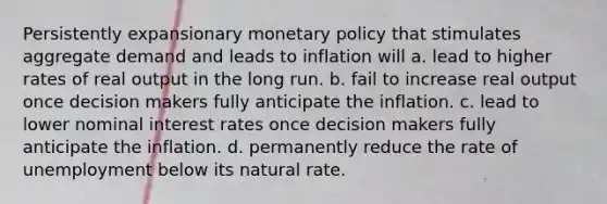 Persistently expansionary monetary policy that stimulates aggregate demand and leads to inflation will a. lead to higher rates of real output in the long run. b. fail to increase real output once decision makers fully anticipate the inflation. c. lead to lower nominal interest rates once decision makers fully anticipate the inflation. d. permanently reduce the rate of unemployment below its natural rate.