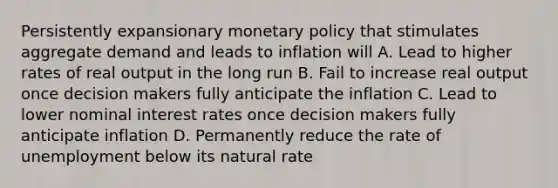 Persistently expansionary monetary policy that stimulates aggregate demand and leads to inflation will A. Lead to higher rates of real output in the long run B. Fail to increase real output once decision makers fully anticipate the inflation C. Lead to lower nominal interest rates once decision makers fully anticipate inflation D. Permanently reduce the rate of unemployment below its natural rate