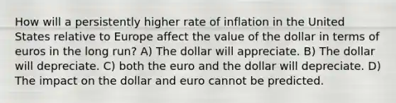 How will a persistently higher rate of inflation in the United States relative to Europe affect the value of the dollar in terms of euros in the long run? A) The dollar will appreciate. B) The dollar will depreciate. C) both the euro and the dollar will depreciate. D) The impact on the dollar and euro cannot be predicted.