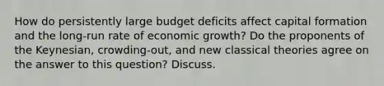 How do persistently large budget deficits affect capital formation and the long-run rate of economic growth? Do the proponents of the Keynesian, crowding-out, and new classical theories agree on the answer to this question? Discuss.