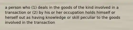 a person who (1) deals in the goods of the kind involved in a transaction or (2) by his or her occupation holds himself or herself out as having knowledge or skill peculiar to the goods involved in the transaction