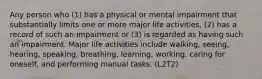 Any person who (1) has a physical or mental impairment that substantially limits one or more major life activities, (2) has a record of such an impairment or (3) is regarded as having such an impairment. Major life activities include walking, seeing, hearing, speaking, breathing, learning, working, caring for oneself, and performing manual tasks. (L2T2)