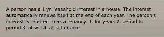 A person has a 1 yr. leasehold interest in a house. The interest automatically renews itself at the end of each year. The person's interest is referred to as a tenancy: 1. for years 2. period to period 3. at will 4. at sufferance