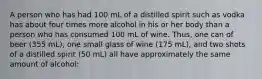 A person who has had 100 mL of a distilled spirit such as vodka has about four times more alcohol in his or her body than a person who has consumed 100 mL of wine. Thus, one can of beer (355 mL), one small glass of wine (175 mL), and two shots of a distilled spirit (50 mL) all have approximately the same amount of alcohol: