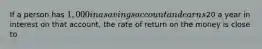 If a person has 1,000 in a savings account and earns20 a year in interest on that account, the rate of return on the money is close to