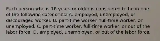 Each person who is 16 years or older is considered to be in one of the following categories: A. employed, unemployed, or discouraged worker. B. part-time worker, full-time worker, or unemployed. C. part-time worker, full-time worker, or out of the labor force. D. employed, unemployed, or out of the labor force.