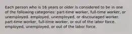 Each person who is 16 years or older is considered to be in one of the following categories: part-time worker, full-time worker, or unemployed. employed, unemployed, or discouraged worker. part-time worker, full-time worker, or out of the labor force. employed, unemployed, or out of the labor force.