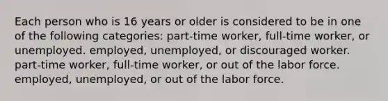 Each person who is 16 years or older is considered to be in one of the following categories: part-time worker, full-time worker, or unemployed. employed, unemployed, or discouraged worker. part-time worker, full-time worker, or out of the labor force. employed, unemployed, or out of the labor force.