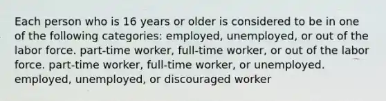 Each person who is 16 years or older is considered to be in one of the following categories: employed, unemployed, or out of the labor force. part-time worker, full-time worker, or out of the labor force. part-time worker, full-time worker, or unemployed. employed, unemployed, or discouraged worker